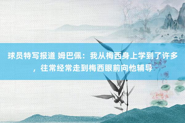 球员特写报道 姆巴佩：我从梅西身上学到了许多，往常经常走到梅西眼前向他辅导