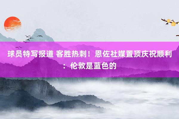 球员特写报道 客胜热刺！恩佐社媒置顶庆祝顺利：伦敦是蓝色的