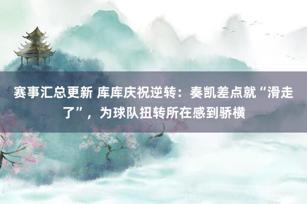 赛事汇总更新 库库庆祝逆转：奏凯差点就“滑走了”，为球队扭转所在感到骄横