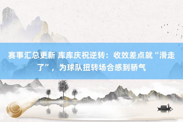 赛事汇总更新 库库庆祝逆转：收效差点就“滑走了”，为球队扭转场合感到骄气