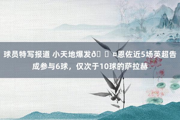 球员特写报道 小天地爆发😤恩佐近5场英超告成参与6球，仅次于10球的萨拉赫