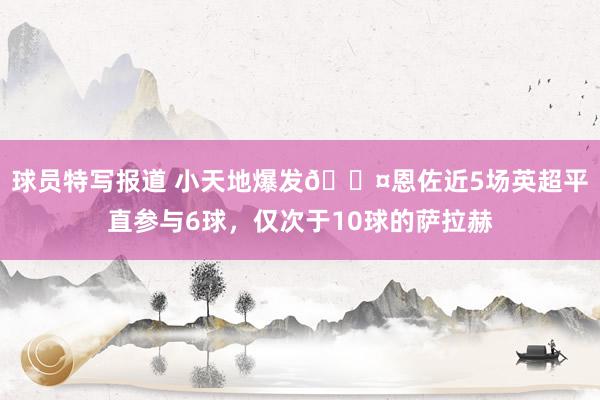 球员特写报道 小天地爆发😤恩佐近5场英超平直参与6球，仅次于10球的萨拉赫