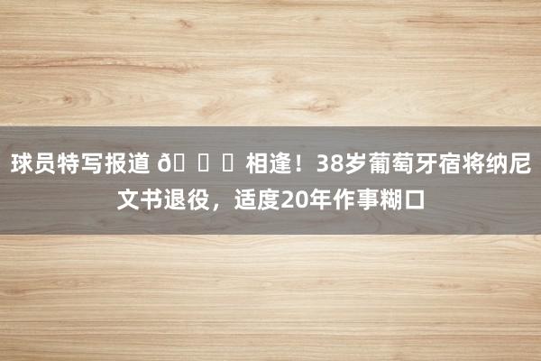 球员特写报道 👋相逢！38岁葡萄牙宿将纳尼文书退役，适度20年作事糊口