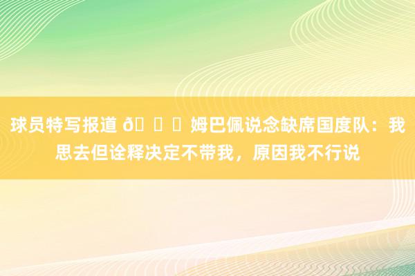 球员特写报道 👀姆巴佩说念缺席国度队：我思去但诠释决定不带我，原因我不行说