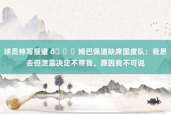 球员特写报道 👀姆巴佩道缺席国度队：我思去但泄露决定不带我，原因我不可说