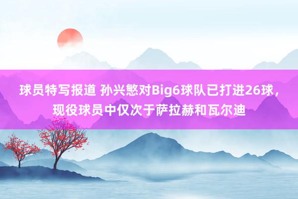 球员特写报道 孙兴慜对Big6球队已打进26球，现役球员中仅次于萨拉赫和瓦尔迪