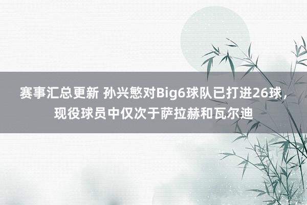 赛事汇总更新 孙兴慜对Big6球队已打进26球，现役球员中仅次于萨拉赫和瓦尔迪