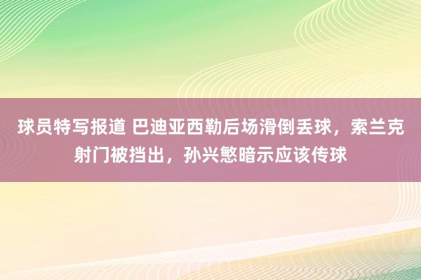 球员特写报道 巴迪亚西勒后场滑倒丢球，索兰克射门被挡出，孙兴慜暗示应该传球