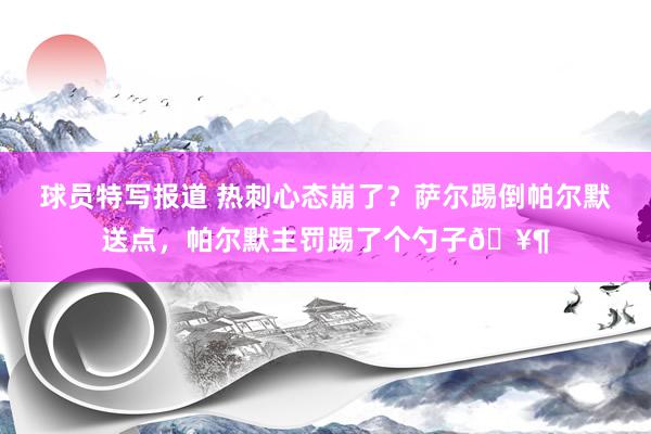 球员特写报道 热刺心态崩了？萨尔踢倒帕尔默送点，帕尔默主罚踢了个勺子🥶