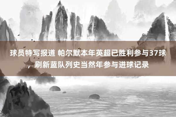 球员特写报道 帕尔默本年英超已胜利参与37球，刷新蓝队列史当然年参与进球记录