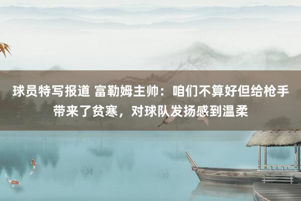 球员特写报道 富勒姆主帅：咱们不算好但给枪手带来了贫寒，对球队发扬感到温柔