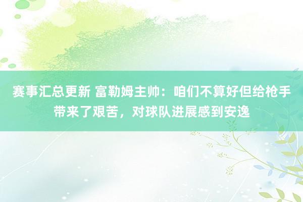 赛事汇总更新 富勒姆主帅：咱们不算好但给枪手带来了艰苦，对球队进展感到安逸