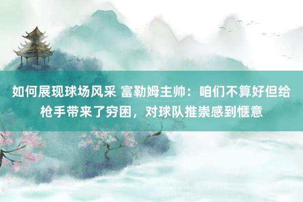 如何展现球场风采 富勒姆主帅：咱们不算好但给枪手带来了穷困，对球队推崇感到惬意