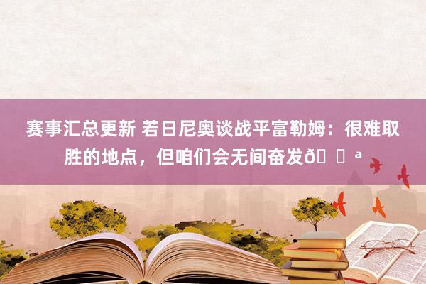 赛事汇总更新 若日尼奥谈战平富勒姆：很难取胜的地点，但咱们会无间奋发💪