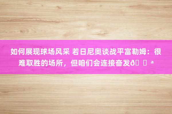 如何展现球场风采 若日尼奥谈战平富勒姆：很难取胜的场所，但咱们会连接奋发💪