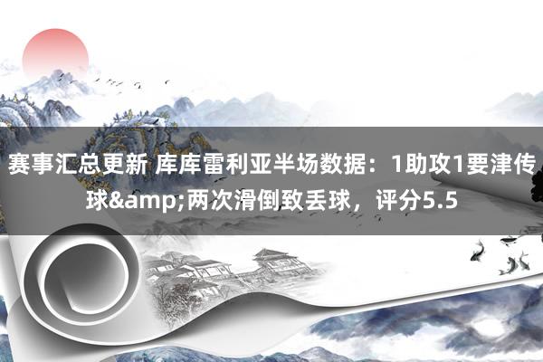 赛事汇总更新 库库雷利亚半场数据：1助攻1要津传球&两次滑倒致丢球，评分5.5