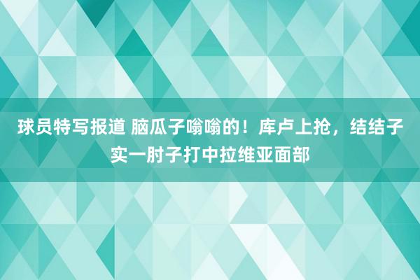 球员特写报道 脑瓜子嗡嗡的！库卢上抢，结结子实一肘子打中拉维亚面部