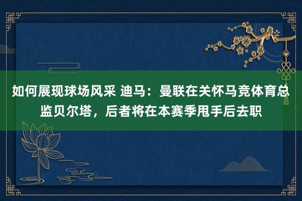 如何展现球场风采 迪马：曼联在关怀马竞体育总监贝尔塔，后者将在本赛季甩手后去职