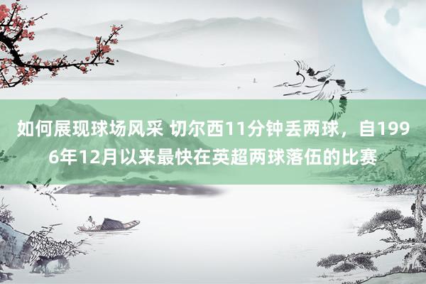 如何展现球场风采 切尔西11分钟丢两球，自1996年12月以来最快在英超两球落伍的比赛