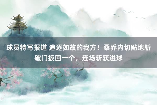 球员特写报道 追逐如故的我方！桑乔内切贴地斩破门扳回一个，连场斩获进球