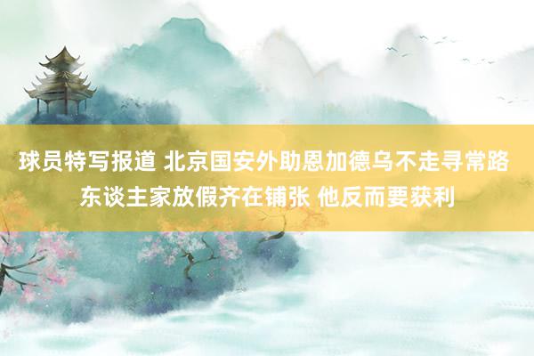 球员特写报道 北京国安外助恩加德乌不走寻常路 东谈主家放假齐在铺张 他反而要获利