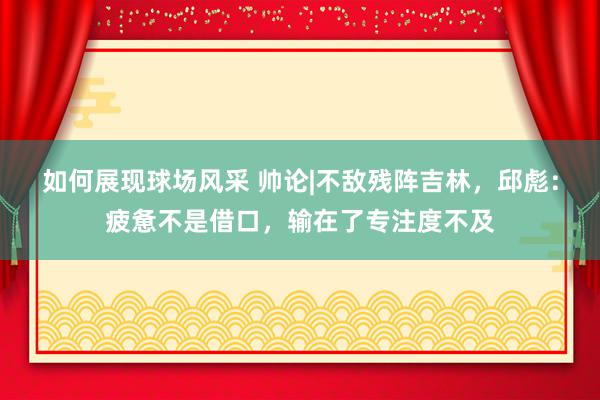 如何展现球场风采 帅论|不敌残阵吉林，邱彪：疲惫不是借口，输在了专注度不及