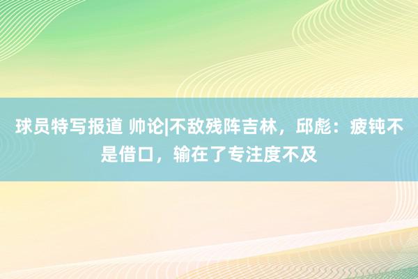 球员特写报道 帅论|不敌残阵吉林，邱彪：疲钝不是借口，输在了专注度不及