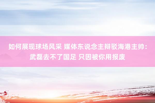 如何展现球场风采 媒体东说念主辩驳海港主帅：武磊去不了国足 只因被你用报废