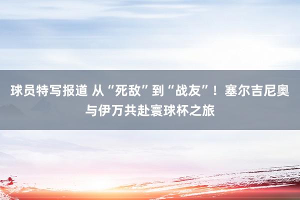 球员特写报道 从“死敌”到“战友”！塞尔吉尼奥与伊万共赴寰球杯之旅