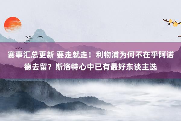 赛事汇总更新 要走就走！利物浦为何不在乎阿诺德去留？斯洛特心中已有最好东谈主选