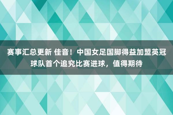 赛事汇总更新 佳音！中国女足国脚得益加盟英冠球队首个追究比赛进球，值得期待