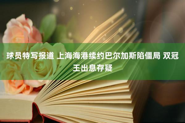 球员特写报道 上海海港续约巴尔加斯陷僵局 双冠王出息存疑