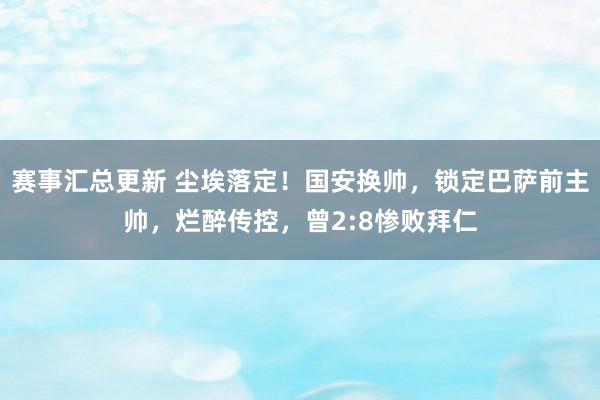 赛事汇总更新 尘埃落定！国安换帅，锁定巴萨前主帅，烂醉传控，曾2:8惨败拜仁