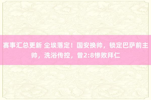 赛事汇总更新 尘埃落定！国安换帅，锁定巴萨前主帅，洗浴传控，曾2:8惨败拜仁